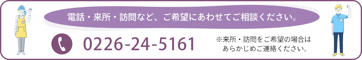 電話・来所・訪問など、ご希望にあわせてご相談ください。 ※来所・訪問をご希望の場合はあらかじめご連絡ください。　TEL:0226-24-5161